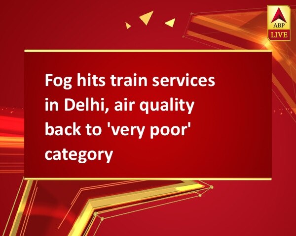 Fog hits train services in Delhi, air quality back to 'very poor' category