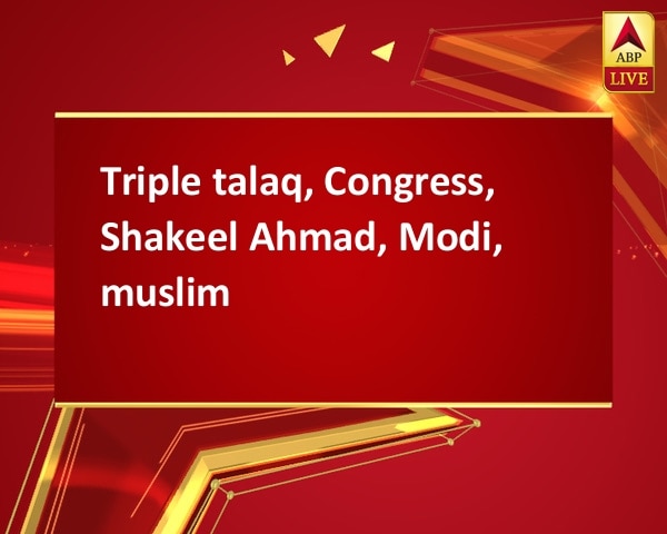Triple talaq, Congress, Shakeel Ahmad, Modi, muslim